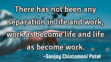 There has not been any separation in life and work, work as become life and life as become work.