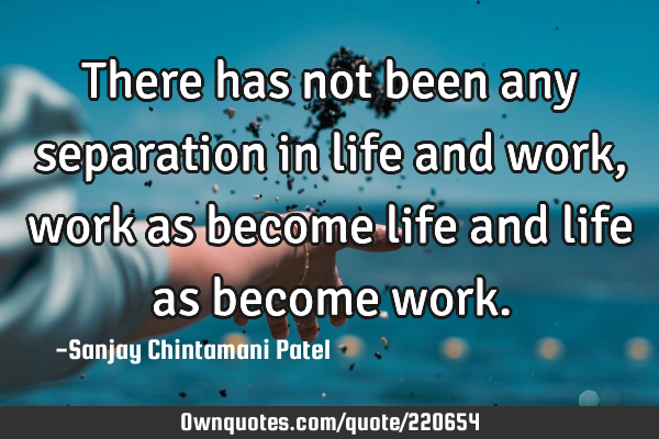 There has not been any separation in life and work, work as become life and life as become
