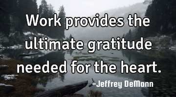 Work provides the ultimate
gratitude needed for the heart.