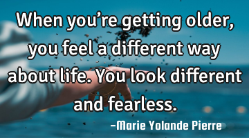 When you’re getting older, you feel a different way about life. You look different and fearless.