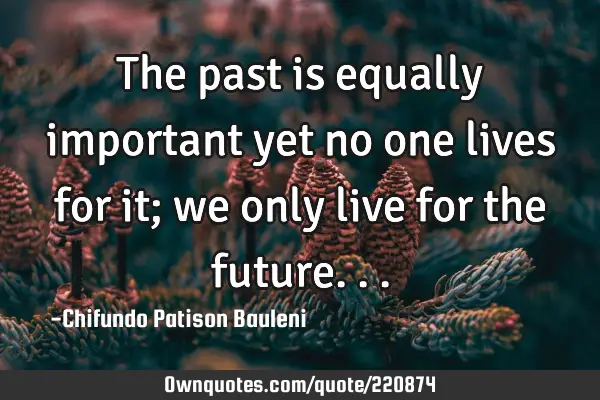 The past is equally important yet no one lives for it; we only live for the