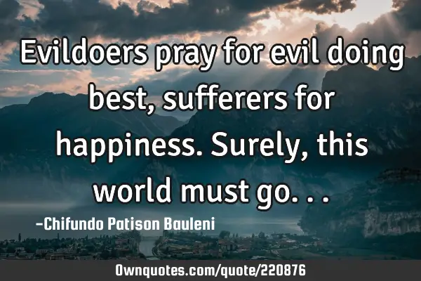 Evildoers pray for evil doing best, sufferers for happiness. Surely, this world must