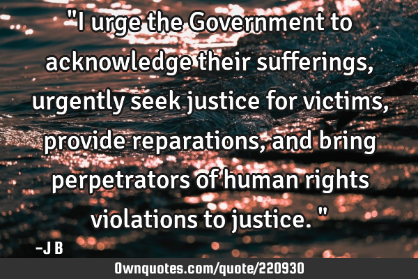 "I urge the Government to acknowledge their sufferings, urgently seek justice for victims, provide