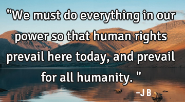 "We must do everything in our power so that human rights prevail here today, and prevail for all