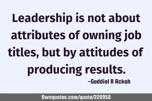 Leadership is not about attributes of owning job titles, but by attitudes of producing