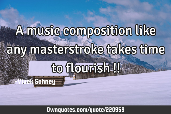 A music composition 
like any masterstroke 
takes time to flourish !!