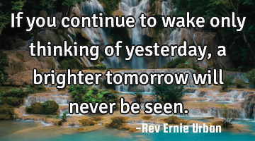 If you continue to wake only thinking of yesterday, a brighter tomorrow will never be seen.
