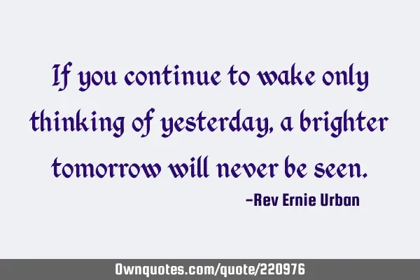 If you continue to wake only thinking of yesterday, a brighter tomorrow will never be
