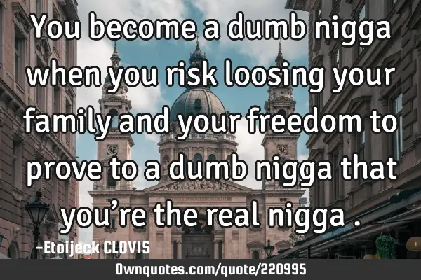 You become a dumb nigga when you risk loosing your family and your freedom to prove to a dumb nigga