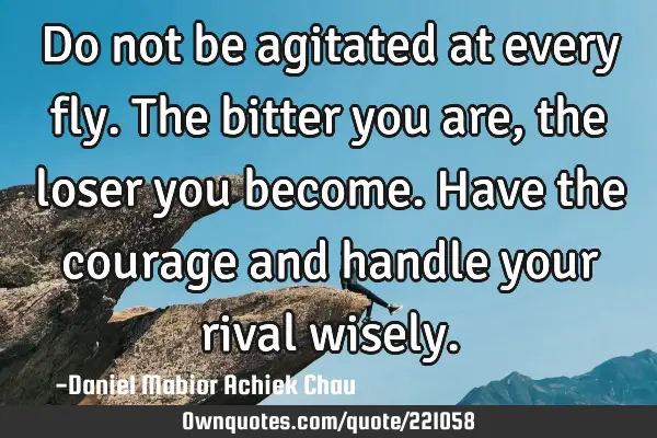 Do not be agitated at every fly. The bitter you are, the loser you become. Have the courage and