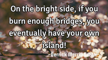 On the bright side, if you burn enough bridges, you eventually have your own island!