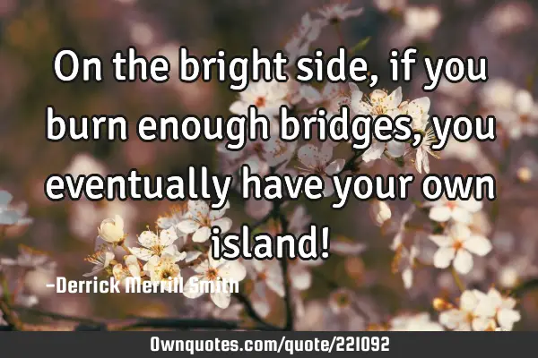 On the bright side, if you burn enough bridges, you eventually have your own island!