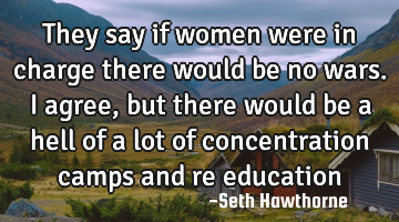 They say if women were in charge there would be no wars. I agree, but there would be a hell of a