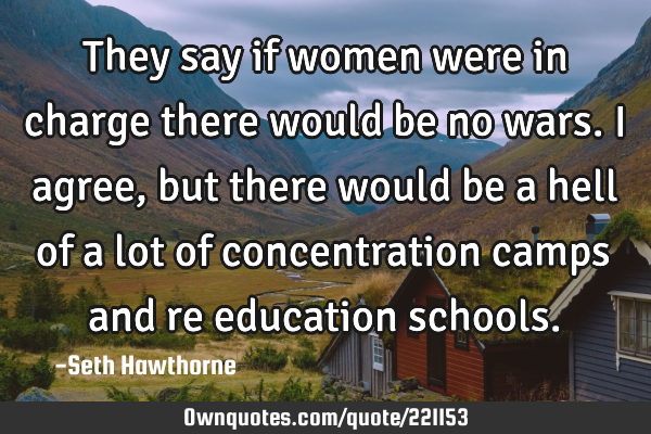 They say if women were in charge there would be no wars. I agree, but there would be a hell of a
