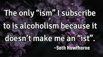 The only  “ism” I subscribe to is alcoholism because it doesn’t make me an “ist”.