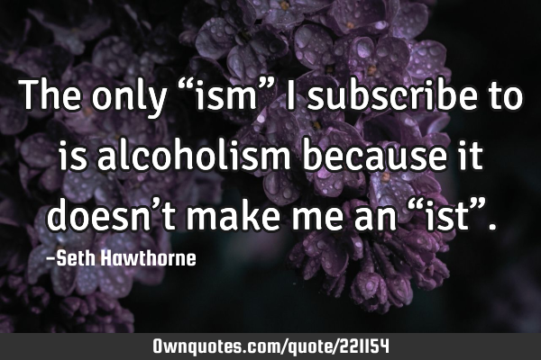 The only  “ism” I subscribe to is alcoholism because it doesn’t make me an “ist”