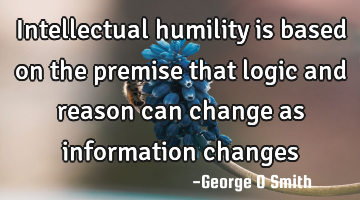 Intellectual humility is based on the premise that logic and reason can change as information