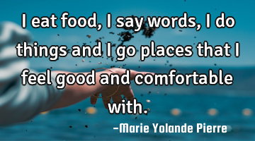 I eat food, I say words, I do things and I go places that I feel good and comfortable with.