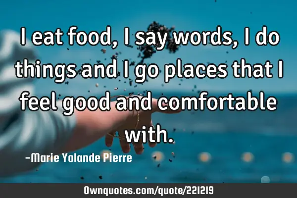 I eat food, I say words, I do things and I go places that I feel good and comfortable