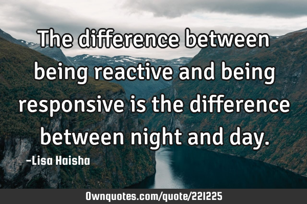 The difference between being reactive and being responsive is the difference between night and