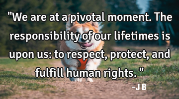 "We are at a pivotal moment. The responsibility of our lifetimes is upon us: to respect, protect,