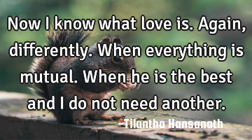 Now I know what love is. Again, differently. When everything is mutual. When he is the best and I