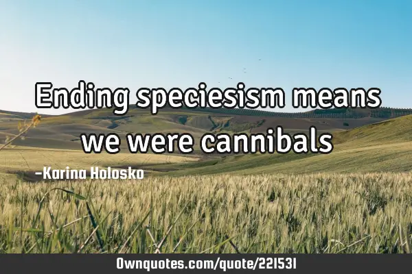 Ending speciesism means we were