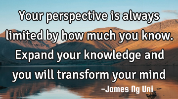 Your perspective is always limited by how much you know. Expand your knowledge and you will