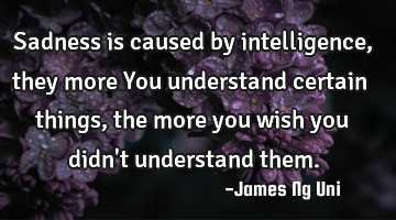 Sadness is caused by intelligence, they more You understand certain things, the more you wish you