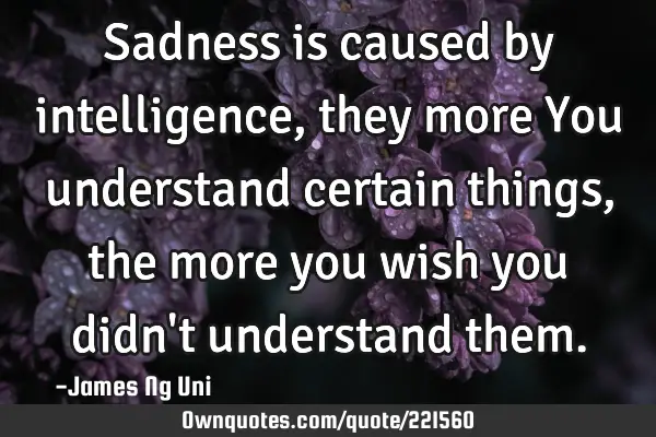 Sadness is caused by intelligence, they more You understand certain things, the more you wish you