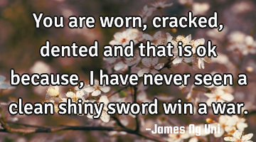 You are worn, cracked, dented and that is ok because, I have never seen a clean shiny sword win a