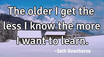The older I get the less I know the more I want to learn.