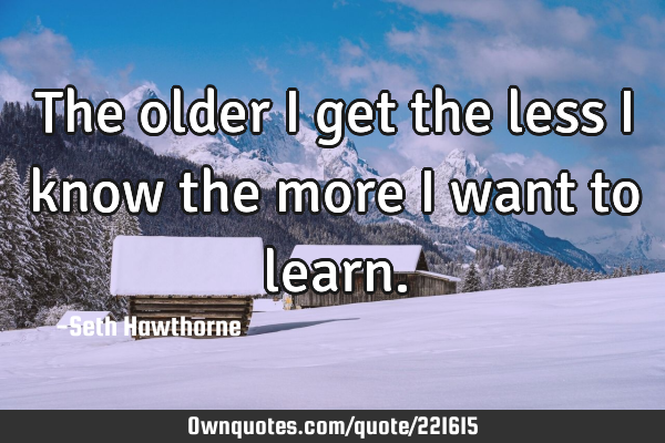 The older I get the less I know the more I want to