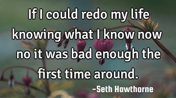 If I could redo my life knowing what I know now … no it was bad enough the first time around.