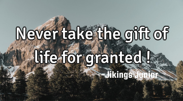 Never take the gift of life for granted !