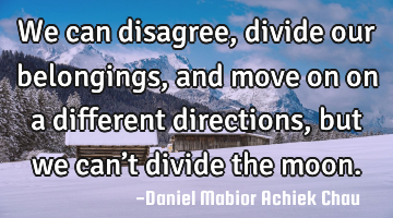 We can disagree, divide our belongings, and  move on on a different directions, but we can’t