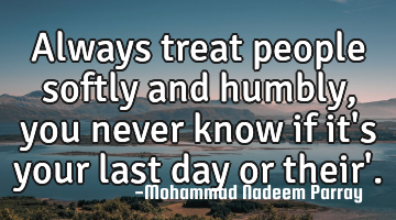 Always treat people softly and  humbly , you never know if it