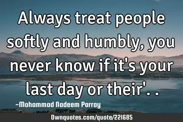 Always treat people softly and  humbly , you never know if it