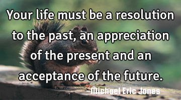 Your life must be a resolution to the past, an appreciation of the present and an acceptance of the
