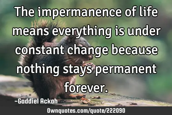 The impermanence of life means everything is under constant change because nothing stays permanent