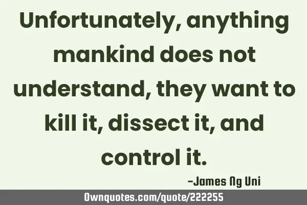Unfortunately, anything mankind does not understand,  they want to kill it, dissect it, and control