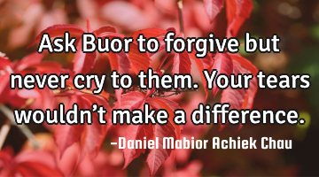 Ask Buor to forgive but never cry to them. Your tears wouldn’t make a difference.