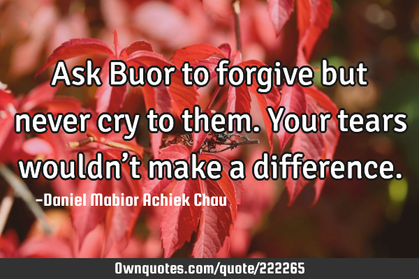 Ask Buor to forgive but never cry to them. Your tears wouldn’t make a