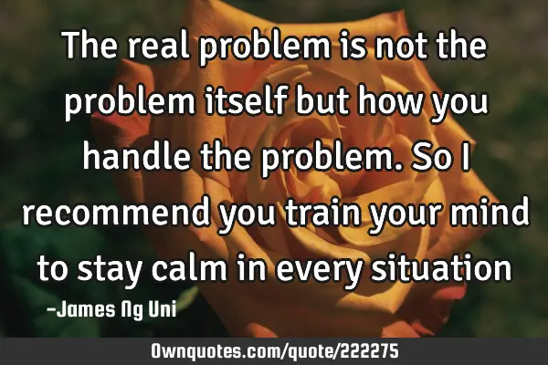 The real problem is not the problem itself but how you handle the problem. So I recommend you train