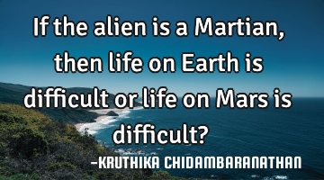 If the alien is a Martian,then life on Earth is difficult or life on Mars is difficult?