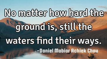 No matter how hard the ground is, still the waters find their ways.