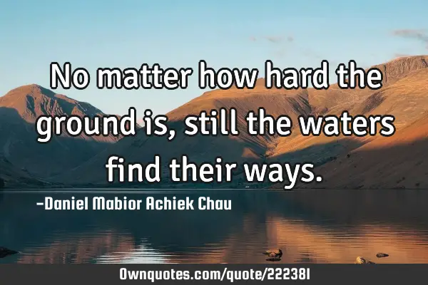 No matter how hard the ground is, still the waters find their