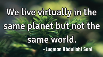 We live virtually in the same planet but not the same world.