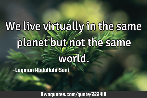 We live virtually in the same planet but not the same