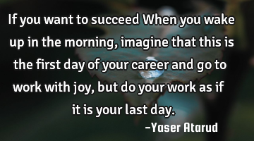 If you want to succeed When you wake up in the morning, imagine that this is the first day of your
